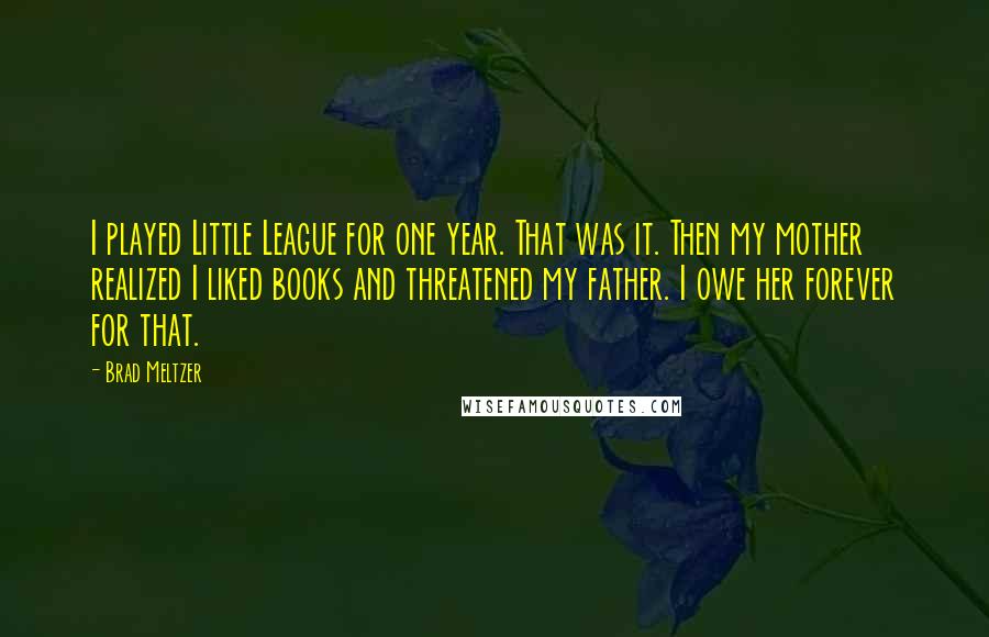 Brad Meltzer Quotes: I played Little League for one year. That was it. Then my mother realized I liked books and threatened my father. I owe her forever for that.