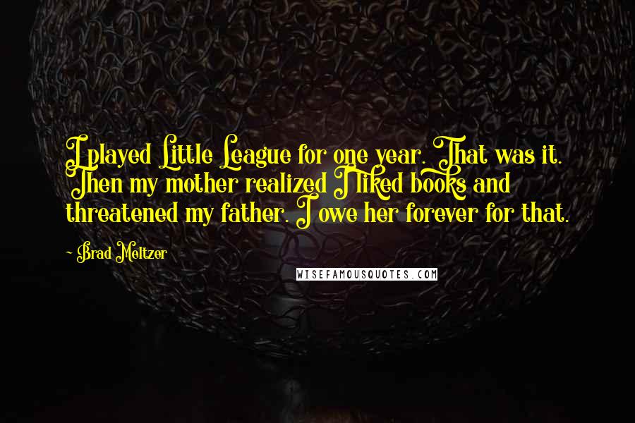 Brad Meltzer Quotes: I played Little League for one year. That was it. Then my mother realized I liked books and threatened my father. I owe her forever for that.