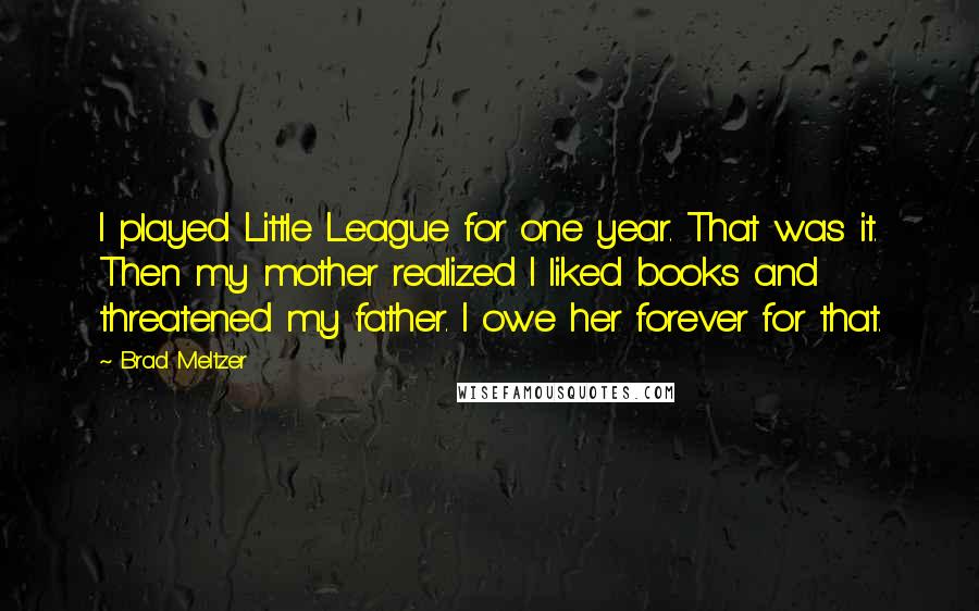 Brad Meltzer Quotes: I played Little League for one year. That was it. Then my mother realized I liked books and threatened my father. I owe her forever for that.