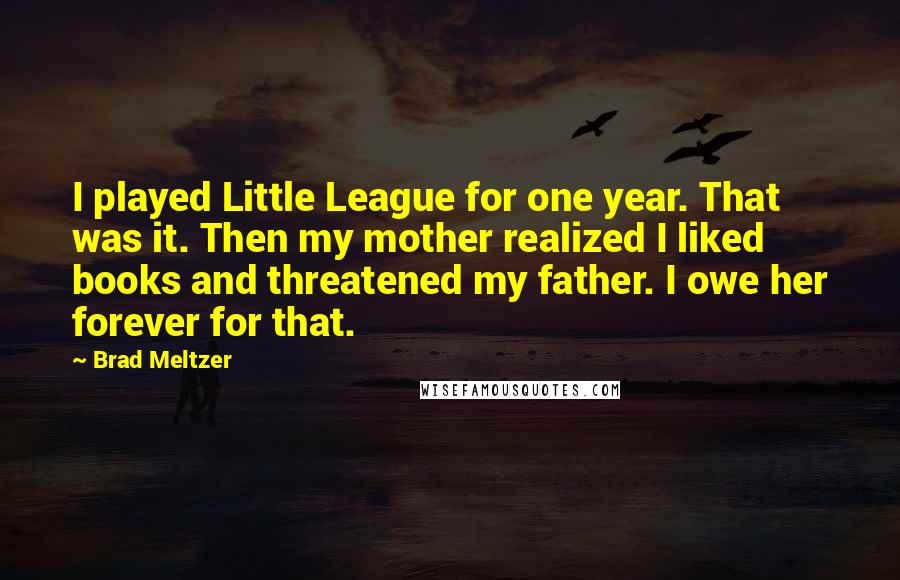 Brad Meltzer Quotes: I played Little League for one year. That was it. Then my mother realized I liked books and threatened my father. I owe her forever for that.