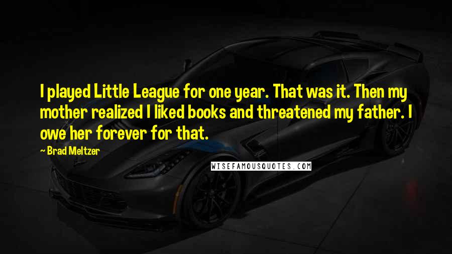 Brad Meltzer Quotes: I played Little League for one year. That was it. Then my mother realized I liked books and threatened my father. I owe her forever for that.