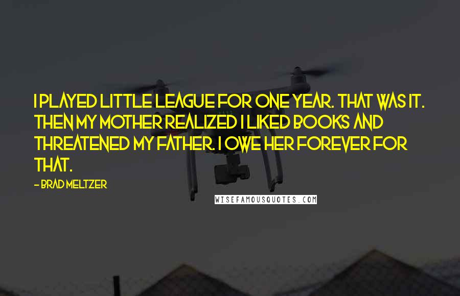 Brad Meltzer Quotes: I played Little League for one year. That was it. Then my mother realized I liked books and threatened my father. I owe her forever for that.