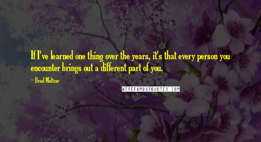 Brad Meltzer Quotes: If I've learned one thing over the years, it's that every person you encounter brings out a different part of you.