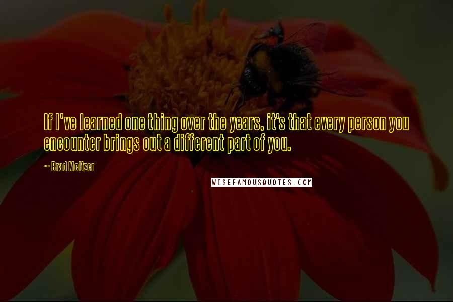 Brad Meltzer Quotes: If I've learned one thing over the years, it's that every person you encounter brings out a different part of you.