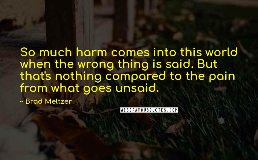Brad Meltzer Quotes: So much harm comes into this world when the wrong thing is said. But that's nothing compared to the pain from what goes unsaid.