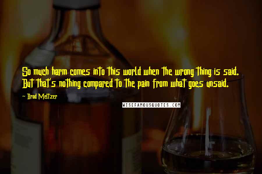 Brad Meltzer Quotes: So much harm comes into this world when the wrong thing is said. But that's nothing compared to the pain from what goes unsaid.