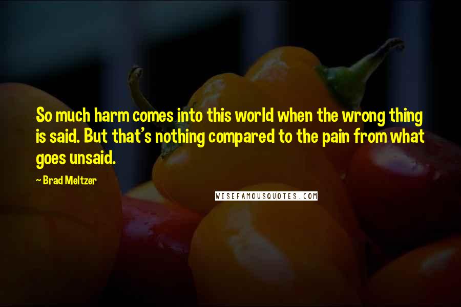 Brad Meltzer Quotes: So much harm comes into this world when the wrong thing is said. But that's nothing compared to the pain from what goes unsaid.