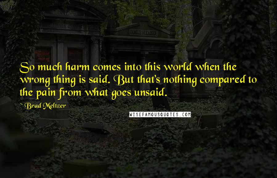 Brad Meltzer Quotes: So much harm comes into this world when the wrong thing is said. But that's nothing compared to the pain from what goes unsaid.