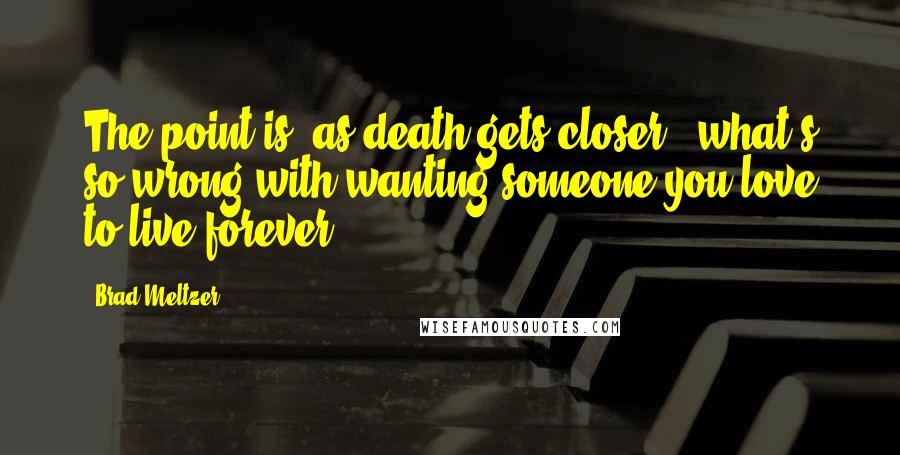 Brad Meltzer Quotes: The point is, as death gets closer - what's so wrong with wanting someone you love to live forever?