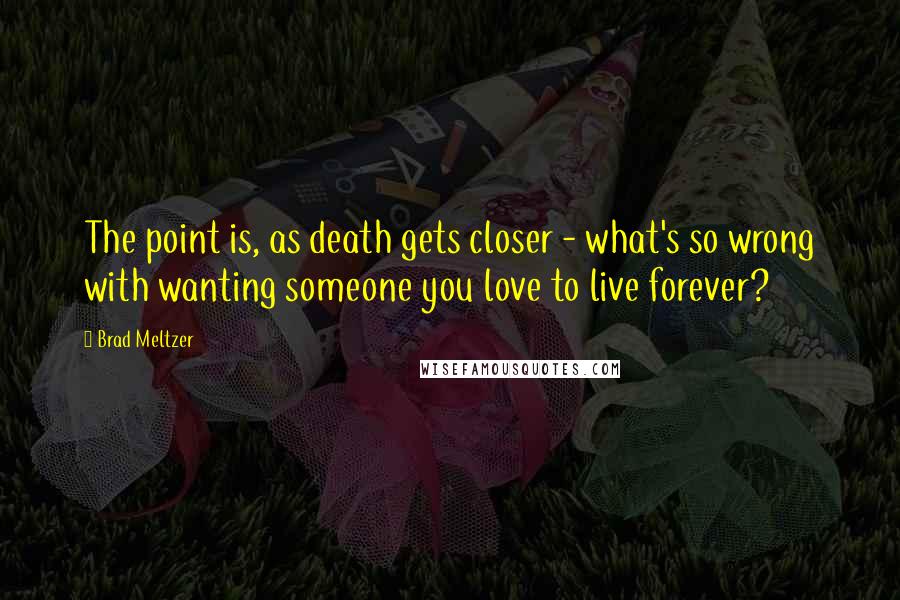 Brad Meltzer Quotes: The point is, as death gets closer - what's so wrong with wanting someone you love to live forever?