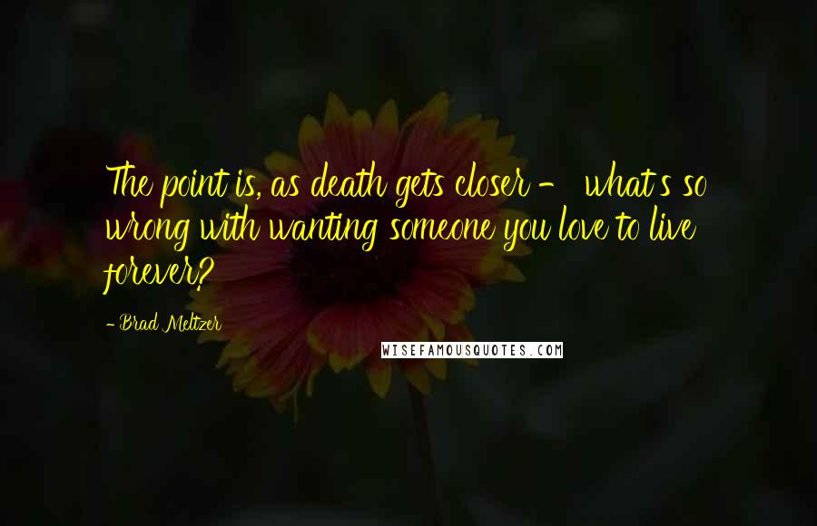 Brad Meltzer Quotes: The point is, as death gets closer - what's so wrong with wanting someone you love to live forever?