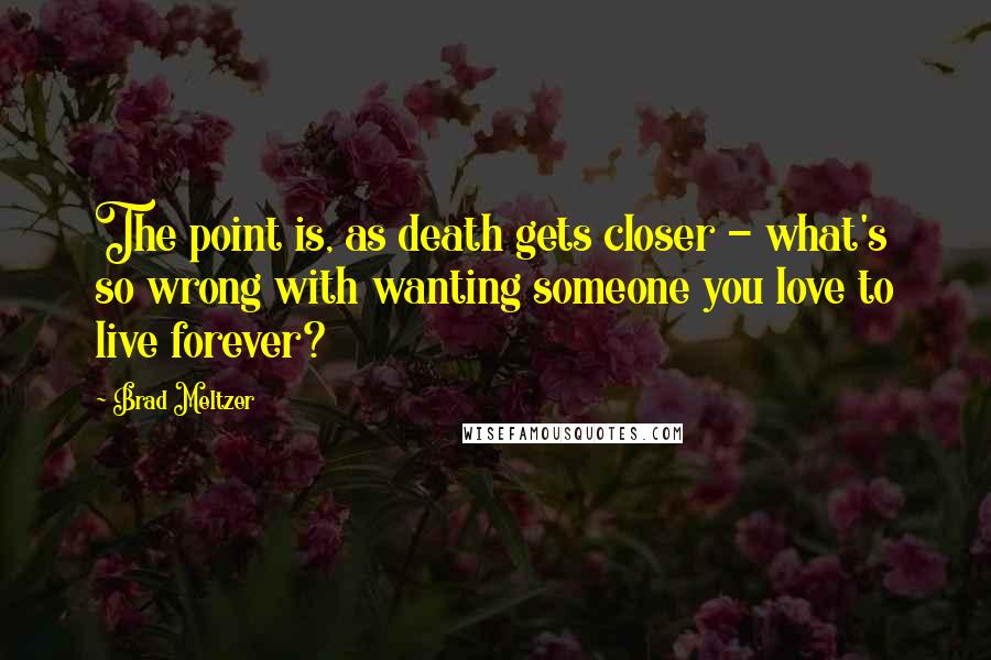 Brad Meltzer Quotes: The point is, as death gets closer - what's so wrong with wanting someone you love to live forever?