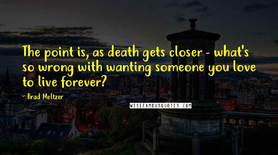 Brad Meltzer Quotes: The point is, as death gets closer - what's so wrong with wanting someone you love to live forever?