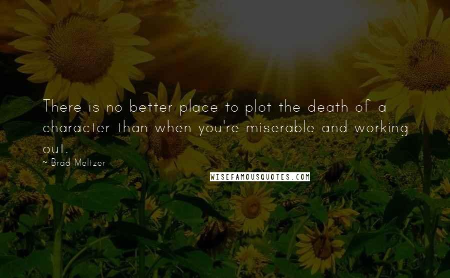 Brad Meltzer Quotes: There is no better place to plot the death of a character than when you're miserable and working out.