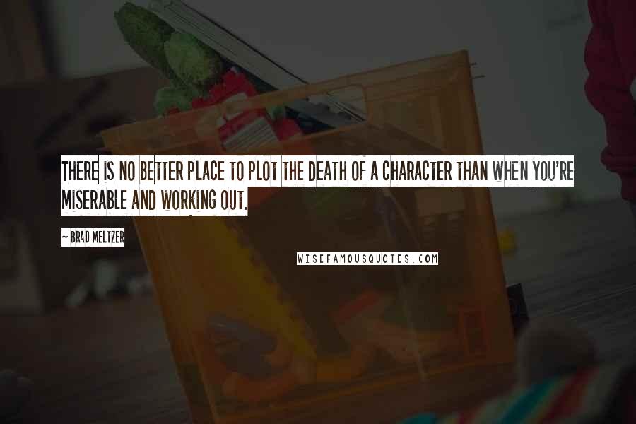 Brad Meltzer Quotes: There is no better place to plot the death of a character than when you're miserable and working out.