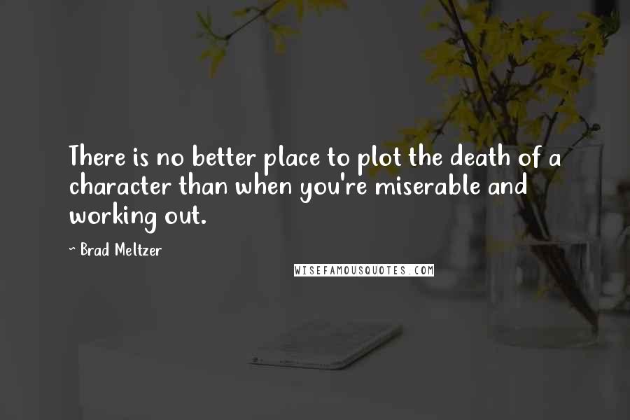 Brad Meltzer Quotes: There is no better place to plot the death of a character than when you're miserable and working out.