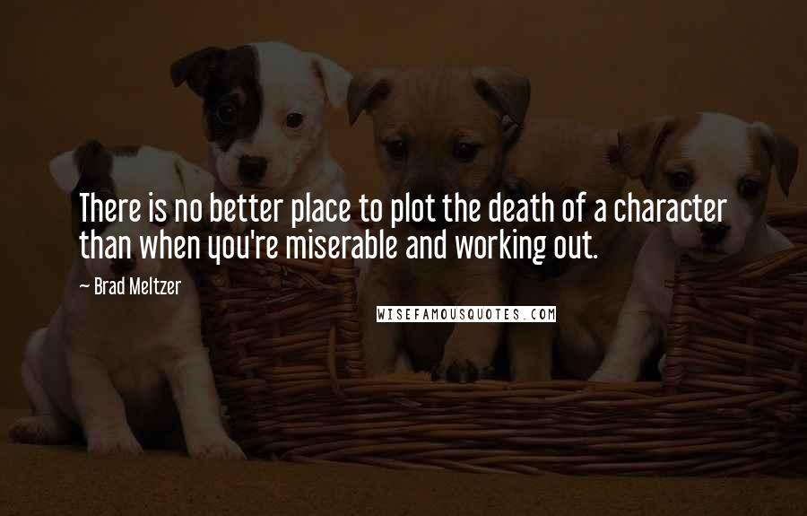 Brad Meltzer Quotes: There is no better place to plot the death of a character than when you're miserable and working out.