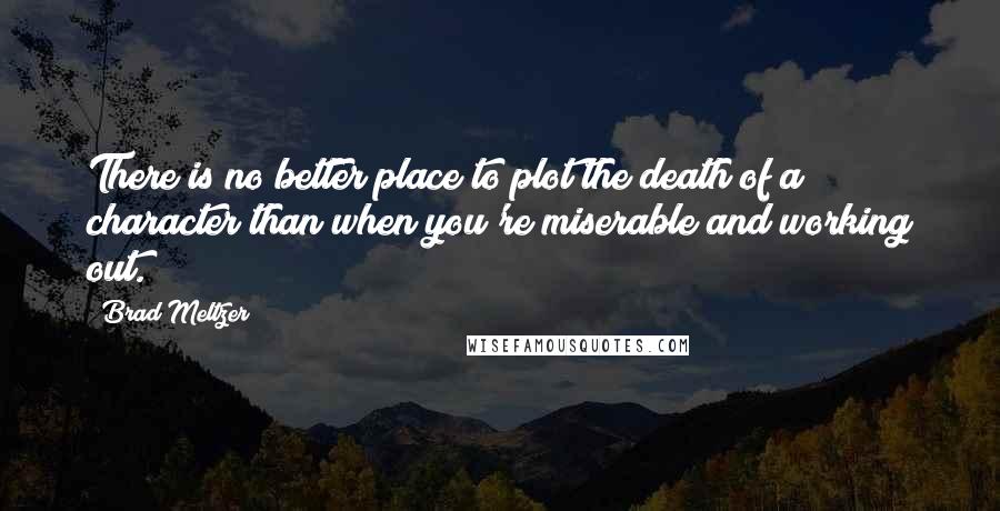 Brad Meltzer Quotes: There is no better place to plot the death of a character than when you're miserable and working out.