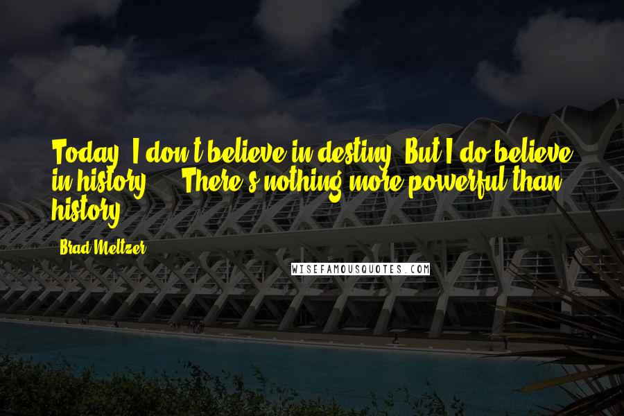 Brad Meltzer Quotes: Today, I don't believe in destiny. But I do believe in history ... There's nothing more powerful than history ...