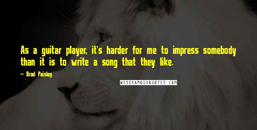 Brad Paisley Quotes: As a guitar player, it's harder for me to impress somebody than it is to write a song that they like.