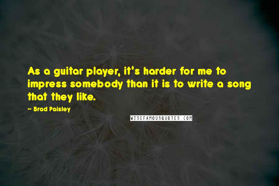 Brad Paisley Quotes: As a guitar player, it's harder for me to impress somebody than it is to write a song that they like.