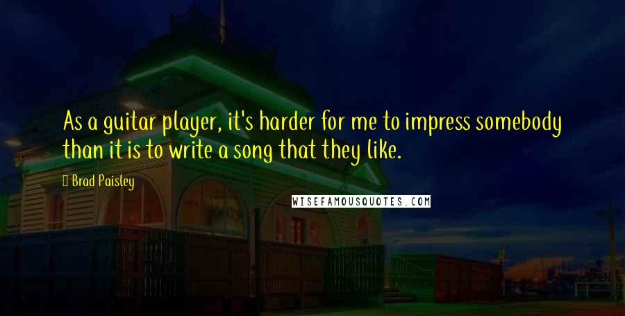 Brad Paisley Quotes: As a guitar player, it's harder for me to impress somebody than it is to write a song that they like.