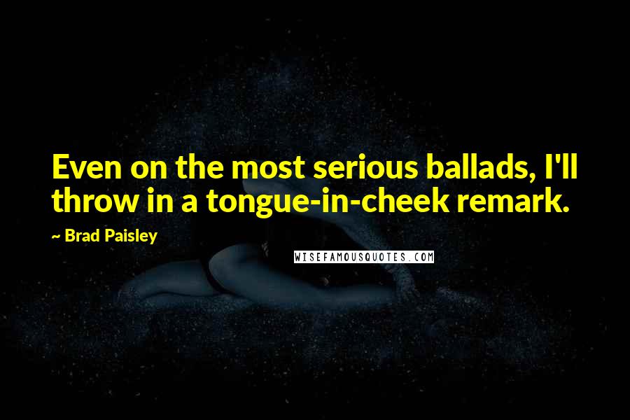 Brad Paisley Quotes: Even on the most serious ballads, I'll throw in a tongue-in-cheek remark.