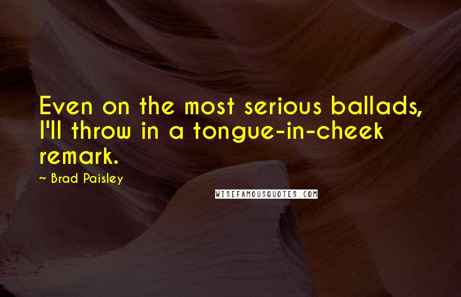 Brad Paisley Quotes: Even on the most serious ballads, I'll throw in a tongue-in-cheek remark.