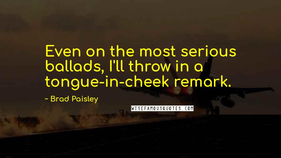 Brad Paisley Quotes: Even on the most serious ballads, I'll throw in a tongue-in-cheek remark.