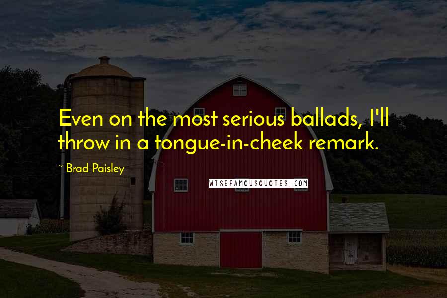 Brad Paisley Quotes: Even on the most serious ballads, I'll throw in a tongue-in-cheek remark.