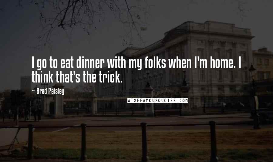 Brad Paisley Quotes: I go to eat dinner with my folks when I'm home. I think that's the trick.