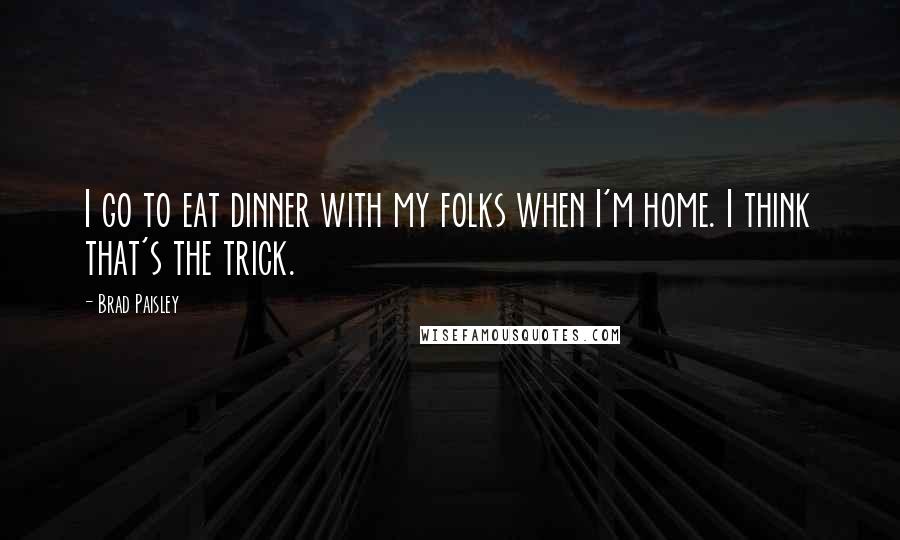 Brad Paisley Quotes: I go to eat dinner with my folks when I'm home. I think that's the trick.