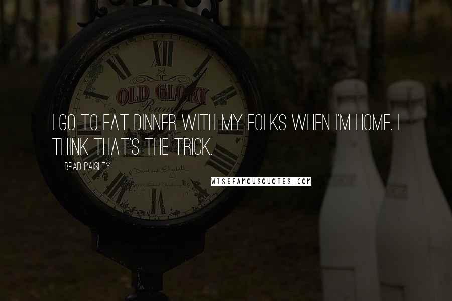 Brad Paisley Quotes: I go to eat dinner with my folks when I'm home. I think that's the trick.