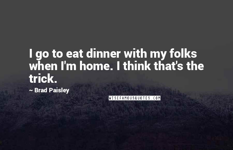 Brad Paisley Quotes: I go to eat dinner with my folks when I'm home. I think that's the trick.