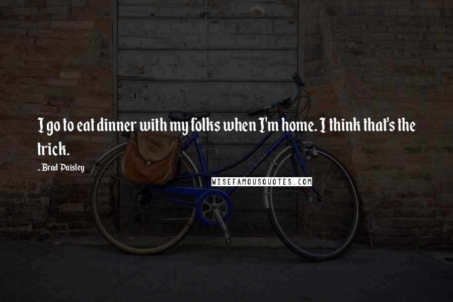 Brad Paisley Quotes: I go to eat dinner with my folks when I'm home. I think that's the trick.