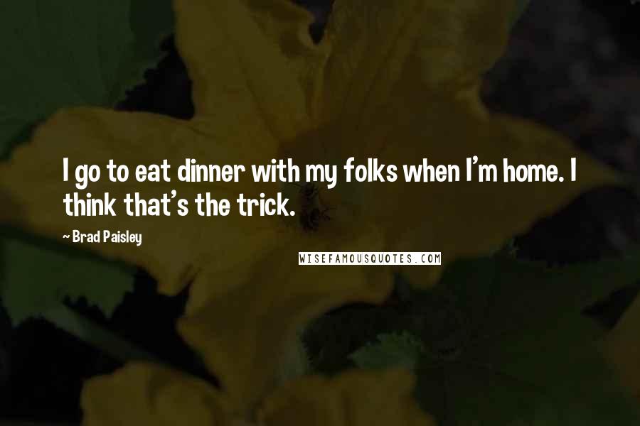 Brad Paisley Quotes: I go to eat dinner with my folks when I'm home. I think that's the trick.