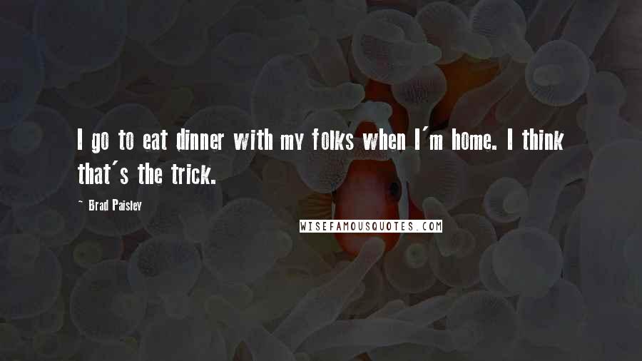 Brad Paisley Quotes: I go to eat dinner with my folks when I'm home. I think that's the trick.