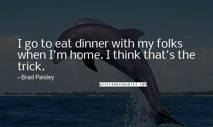 Brad Paisley Quotes: I go to eat dinner with my folks when I'm home. I think that's the trick.