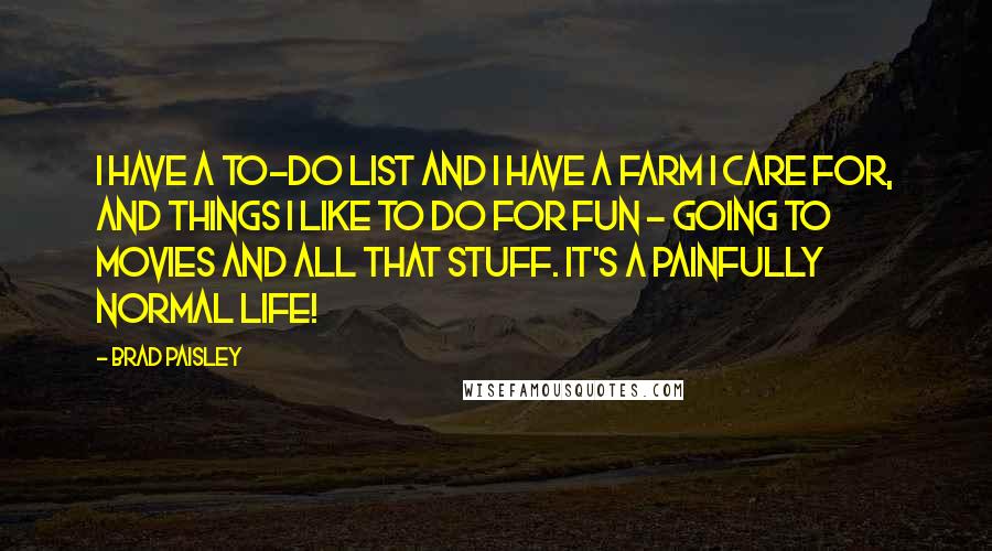 Brad Paisley Quotes: I have a to-do list and I have a farm I care for, and things I like to do for fun - going to movies and all that stuff. It's a painfully normal life!