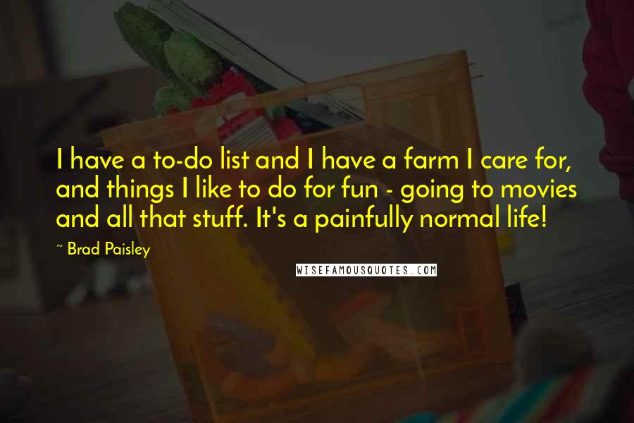 Brad Paisley Quotes: I have a to-do list and I have a farm I care for, and things I like to do for fun - going to movies and all that stuff. It's a painfully normal life!