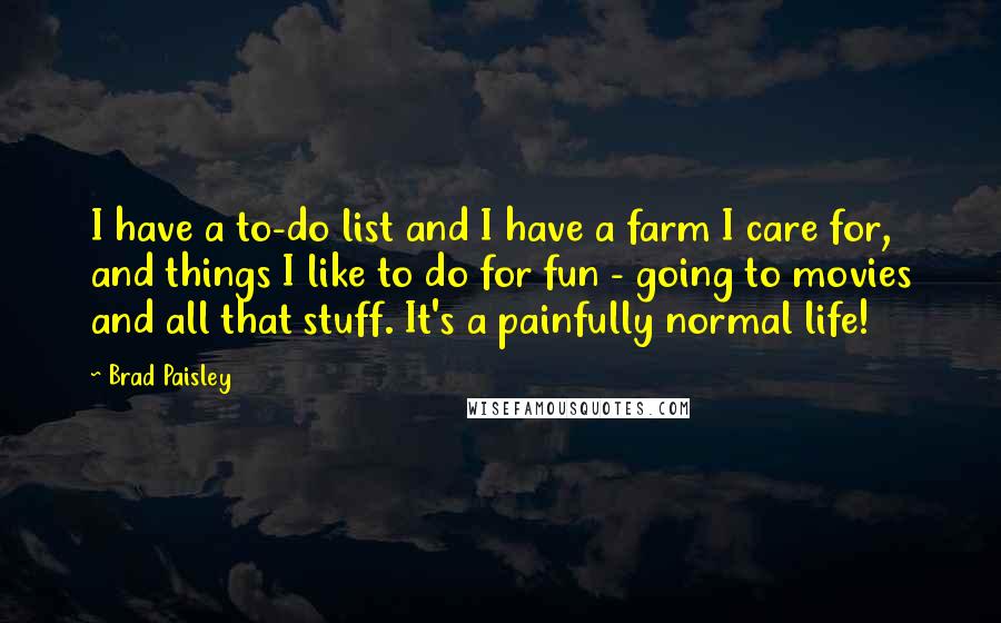 Brad Paisley Quotes: I have a to-do list and I have a farm I care for, and things I like to do for fun - going to movies and all that stuff. It's a painfully normal life!