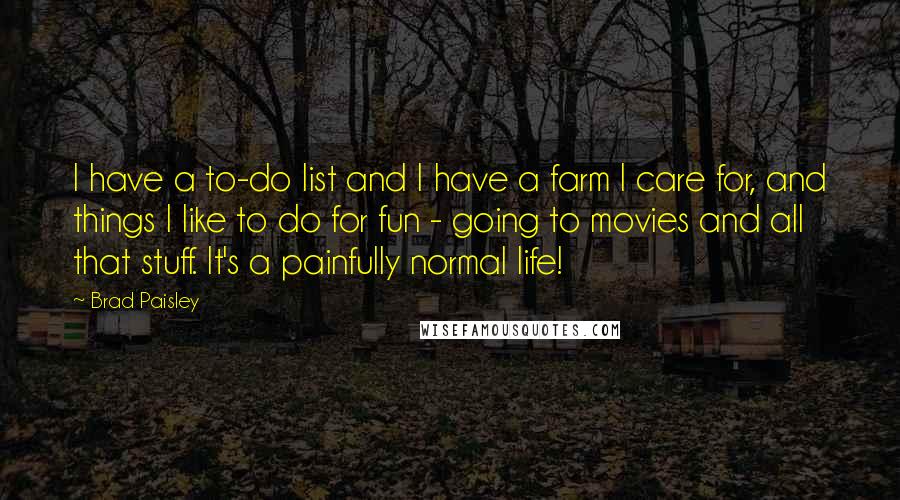 Brad Paisley Quotes: I have a to-do list and I have a farm I care for, and things I like to do for fun - going to movies and all that stuff. It's a painfully normal life!