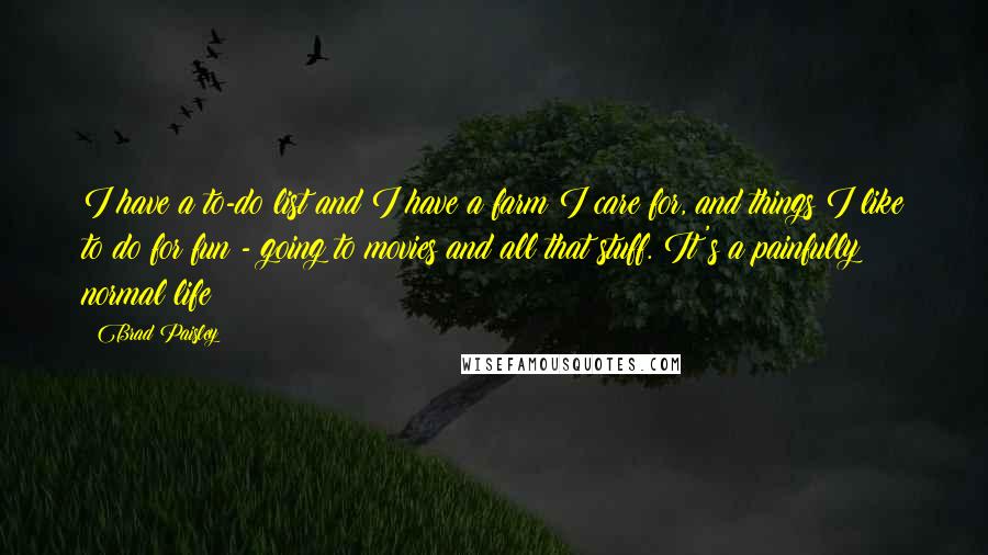 Brad Paisley Quotes: I have a to-do list and I have a farm I care for, and things I like to do for fun - going to movies and all that stuff. It's a painfully normal life!