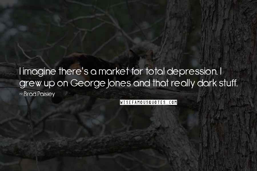 Brad Paisley Quotes: I imagine there's a market for total depression. I grew up on George Jones and that really dark stuff.