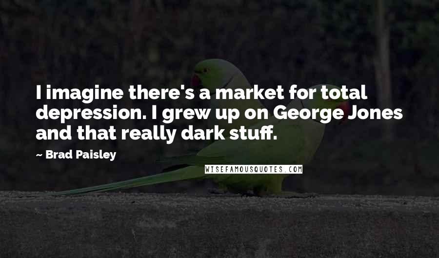 Brad Paisley Quotes: I imagine there's a market for total depression. I grew up on George Jones and that really dark stuff.