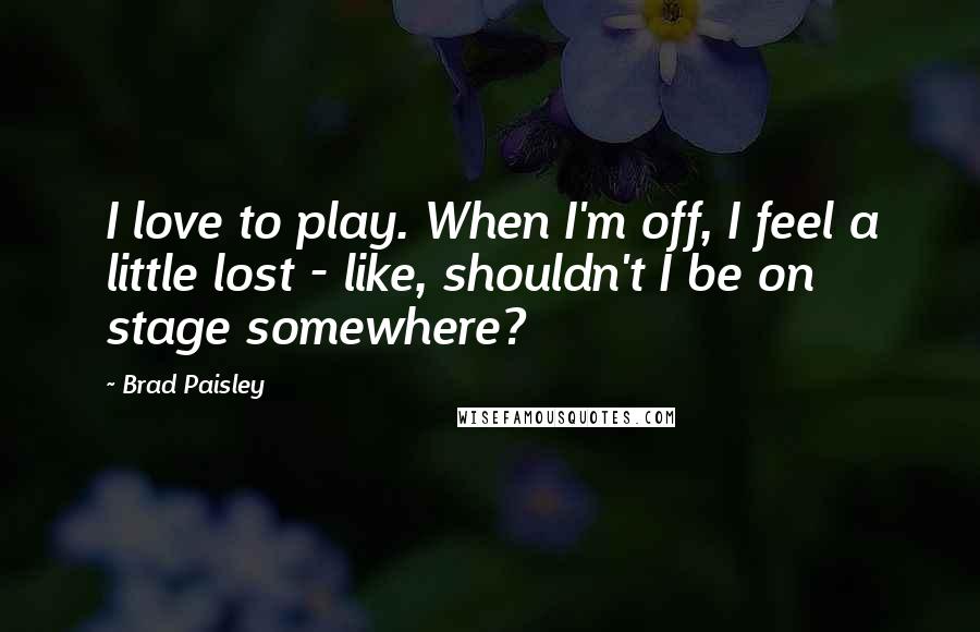 Brad Paisley Quotes: I love to play. When I'm off, I feel a little lost - like, shouldn't I be on stage somewhere?