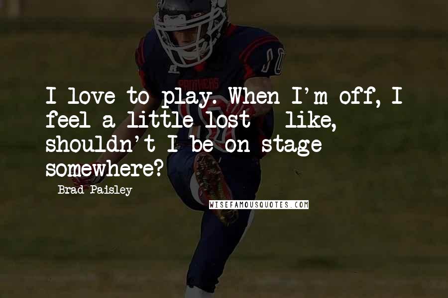 Brad Paisley Quotes: I love to play. When I'm off, I feel a little lost - like, shouldn't I be on stage somewhere?