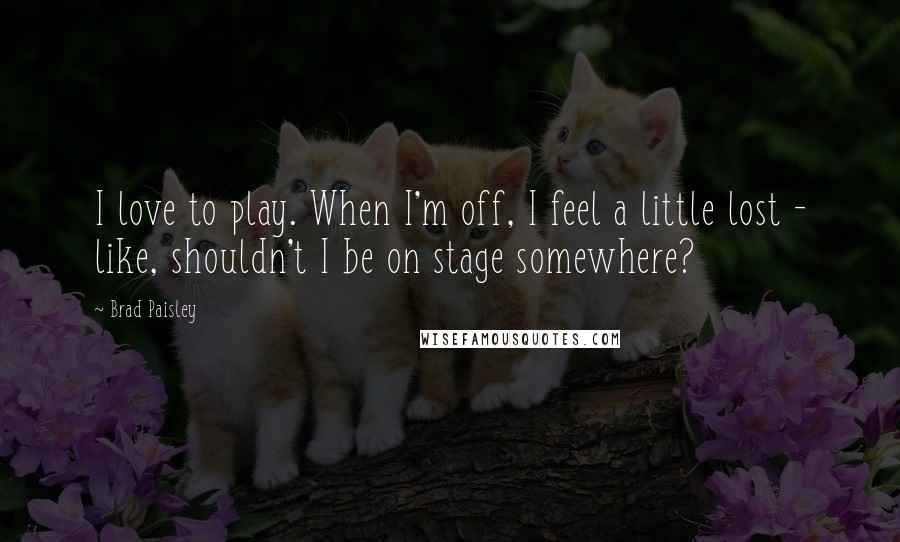 Brad Paisley Quotes: I love to play. When I'm off, I feel a little lost - like, shouldn't I be on stage somewhere?