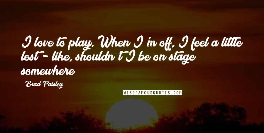 Brad Paisley Quotes: I love to play. When I'm off, I feel a little lost - like, shouldn't I be on stage somewhere?