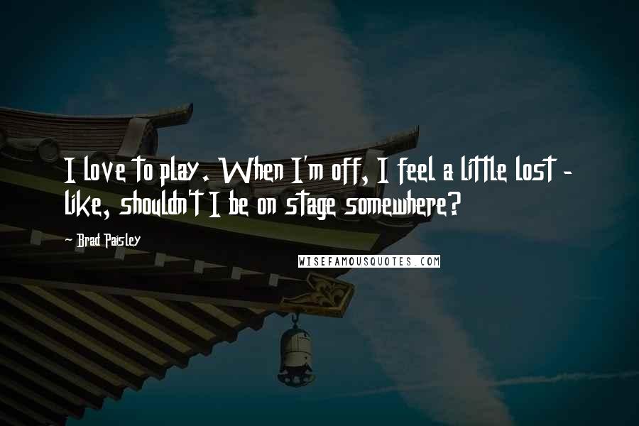 Brad Paisley Quotes: I love to play. When I'm off, I feel a little lost - like, shouldn't I be on stage somewhere?